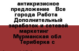 антикризисное предложение - Все города Работа » Дополнительный заработок и сетевой маркетинг   . Мурманская обл.,Териберка с.